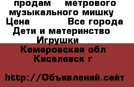 продам 1,5метрового музыкального мишку › Цена ­ 2 500 - Все города Дети и материнство » Игрушки   . Кемеровская обл.,Киселевск г.